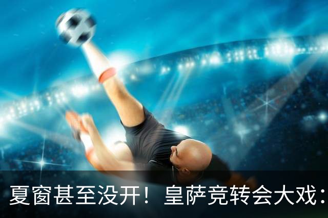 夏窗甚至没开！皇萨竞转会大戏：小蜘蛛|库库|B席，下一个是谁？